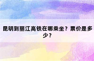 昆明到丽江高铁在哪乘坐？票价是多少？