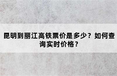 昆明到丽江高铁票价是多少？如何查询实时价格？