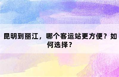 昆明到丽江，哪个客运站更方便？如何选择？