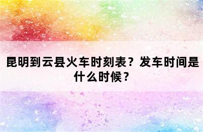 昆明到云县火车时刻表？发车时间是什么时候？