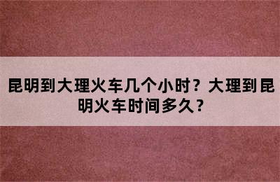 昆明到大理火车几个小时？大理到昆明火车时间多久？