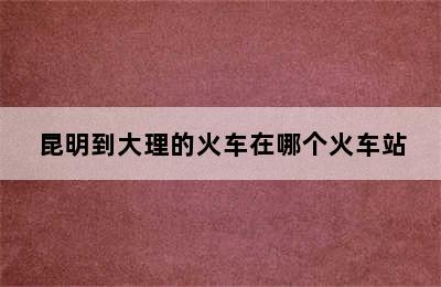 昆明到大理的火车在哪个火车站