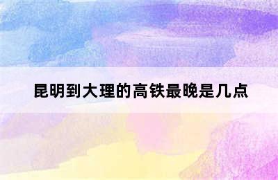 昆明到大理的高铁最晚是几点