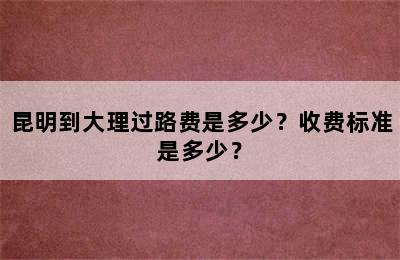 昆明到大理过路费是多少？收费标准是多少？