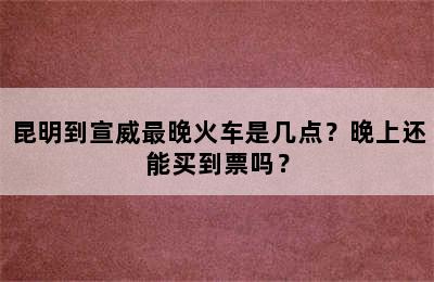 昆明到宣威最晚火车是几点？晚上还能买到票吗？