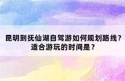 昆明到抚仙湖自驾游如何规划路线？适合游玩的时间是？