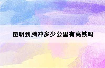 昆明到腾冲多少公里有高铁吗