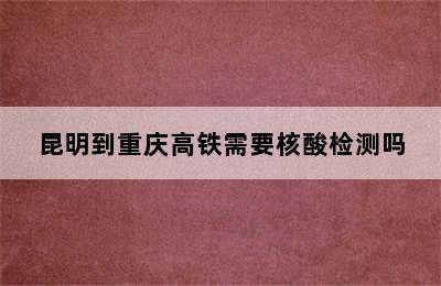 昆明到重庆高铁需要核酸检测吗