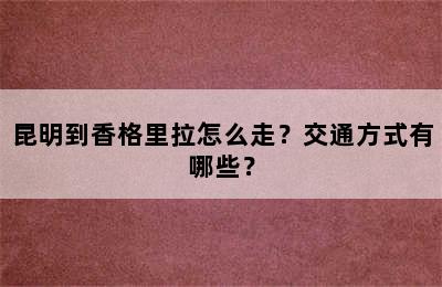 昆明到香格里拉怎么走？交通方式有哪些？