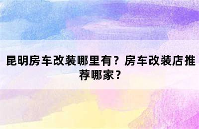 昆明房车改装哪里有？房车改装店推荐哪家？