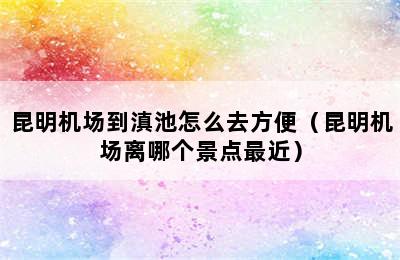 昆明机场到滇池怎么去方便（昆明机场离哪个景点最近）