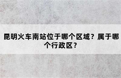 昆明火车南站位于哪个区域？属于哪个行政区？