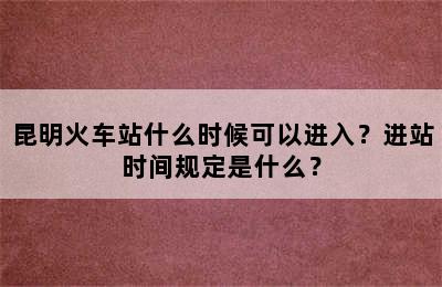 昆明火车站什么时候可以进入？进站时间规定是什么？