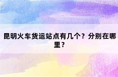 昆明火车货运站点有几个？分别在哪里？