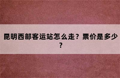 昆明西部客运站怎么走？票价是多少？