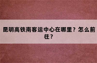 昆明高铁南客运中心在哪里？怎么前往？