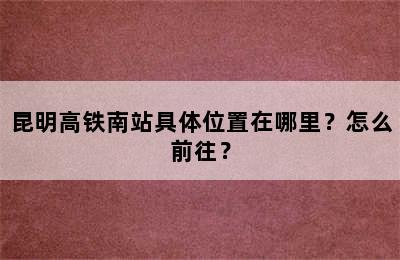 昆明高铁南站具体位置在哪里？怎么前往？