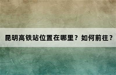 昆明高铁站位置在哪里？如何前往？