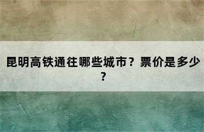 昆明高铁通往哪些城市？票价是多少？