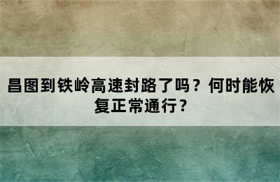 昌图到铁岭高速封路了吗？何时能恢复正常通行？