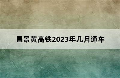 昌景黄高铁2023年几月通车