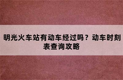 明光火车站有动车经过吗？动车时刻表查询攻略