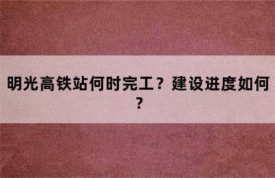 明光高铁站何时完工？建设进度如何？