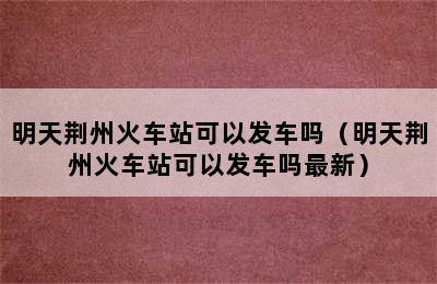 明天荆州火车站可以发车吗（明天荆州火车站可以发车吗最新）