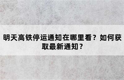 明天高铁停运通知在哪里看？如何获取最新通知？