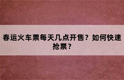 春运火车票每天几点开售？如何快速抢票？