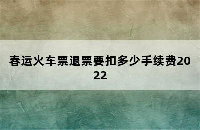 春运火车票退票要扣多少手续费2022