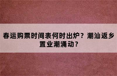 春运购票时间表何时出炉？潮汕返乡置业潮涌动？