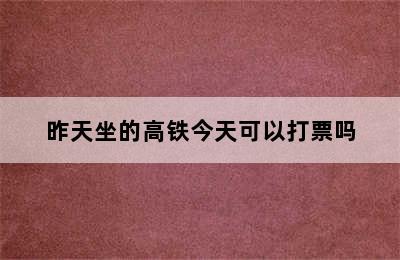 昨天坐的高铁今天可以打票吗