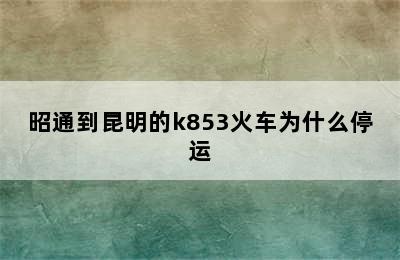 昭通到昆明的k853火车为什么停运