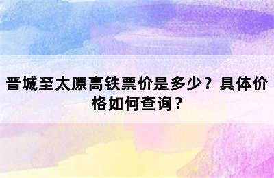 晋城至太原高铁票价是多少？具体价格如何查询？