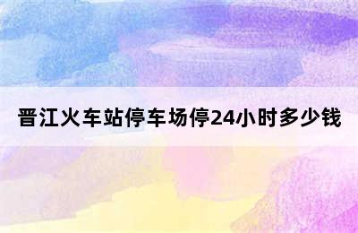 晋江火车站停车场停24小时多少钱