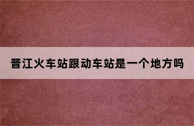 晋江火车站跟动车站是一个地方吗