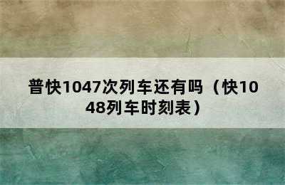 普快1047次列车还有吗（快1048列车时刻表）