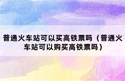 普通火车站可以买高铁票吗（普通火车站可以购买高铁票吗）