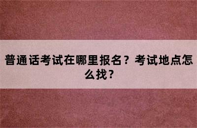 普通话考试在哪里报名？考试地点怎么找？