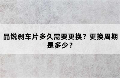 晶锐刹车片多久需要更换？更换周期是多少？