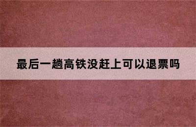 最后一趟高铁没赶上可以退票吗