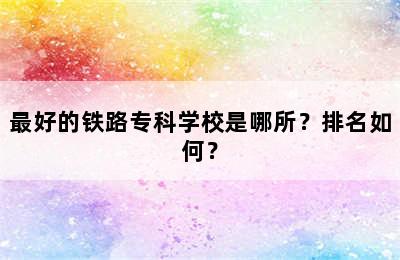 最好的铁路专科学校是哪所？排名如何？