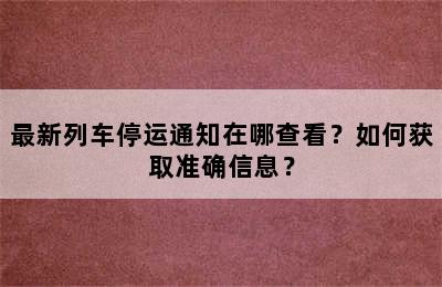 最新列车停运通知在哪查看？如何获取准确信息？