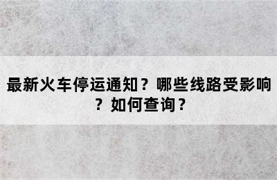 最新火车停运通知？哪些线路受影响？如何查询？