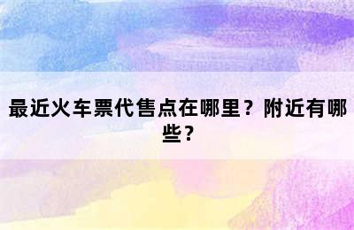 最近火车票代售点在哪里？附近有哪些？