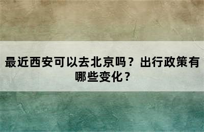 最近西安可以去北京吗？出行政策有哪些变化？