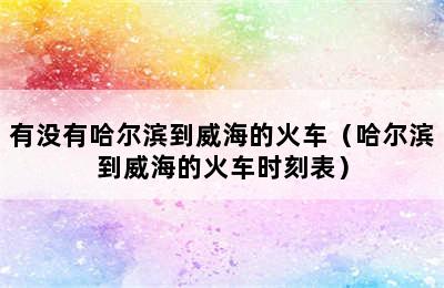 有没有哈尔滨到威海的火车（哈尔滨到威海的火车时刻表）