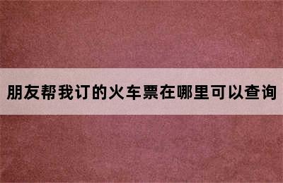 朋友帮我订的火车票在哪里可以查询