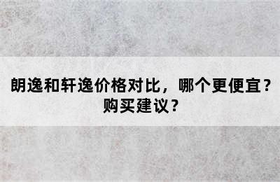 朗逸和轩逸价格对比，哪个更便宜？购买建议？